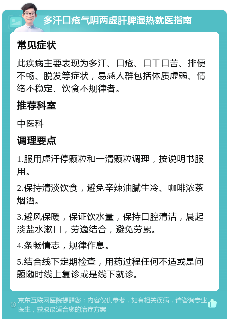 多汗口疮气阴两虚肝脾湿热就医指南 常见症状 此疾病主要表现为多汗、口疮、口干口苦、排便不畅、脱发等症状，易感人群包括体质虚弱、情绪不稳定、饮食不规律者。 推荐科室 中医科 调理要点 1.服用虚汗停颗粒和一清颗粒调理，按说明书服用。 2.保持清淡饮食，避免辛辣油腻生冷、咖啡浓茶烟酒。 3.避风保暖，保证饮水量，保持口腔清洁，晨起淡盐水漱口，劳逸结合，避免劳累。 4.条畅情志，规律作息。 5.结合线下定期检查，用药过程任何不适或是问题随时线上复诊或是线下就诊。