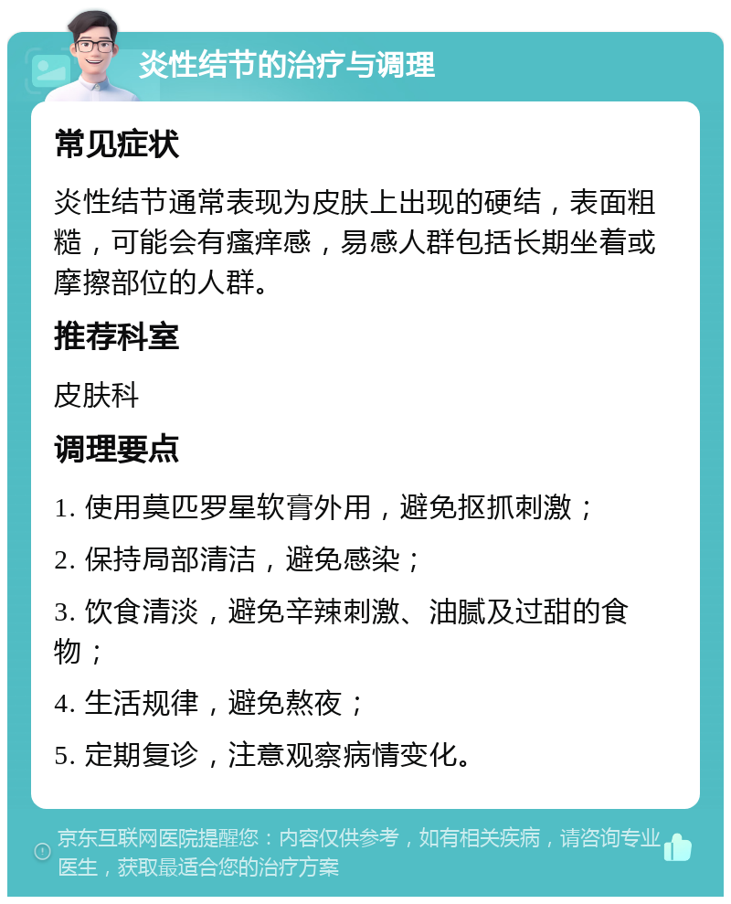 炎性结节的治疗与调理 常见症状 炎性结节通常表现为皮肤上出现的硬结，表面粗糙，可能会有瘙痒感，易感人群包括长期坐着或摩擦部位的人群。 推荐科室 皮肤科 调理要点 1. 使用莫匹罗星软膏外用，避免抠抓刺激； 2. 保持局部清洁，避免感染； 3. 饮食清淡，避免辛辣刺激、油腻及过甜的食物； 4. 生活规律，避免熬夜； 5. 定期复诊，注意观察病情变化。