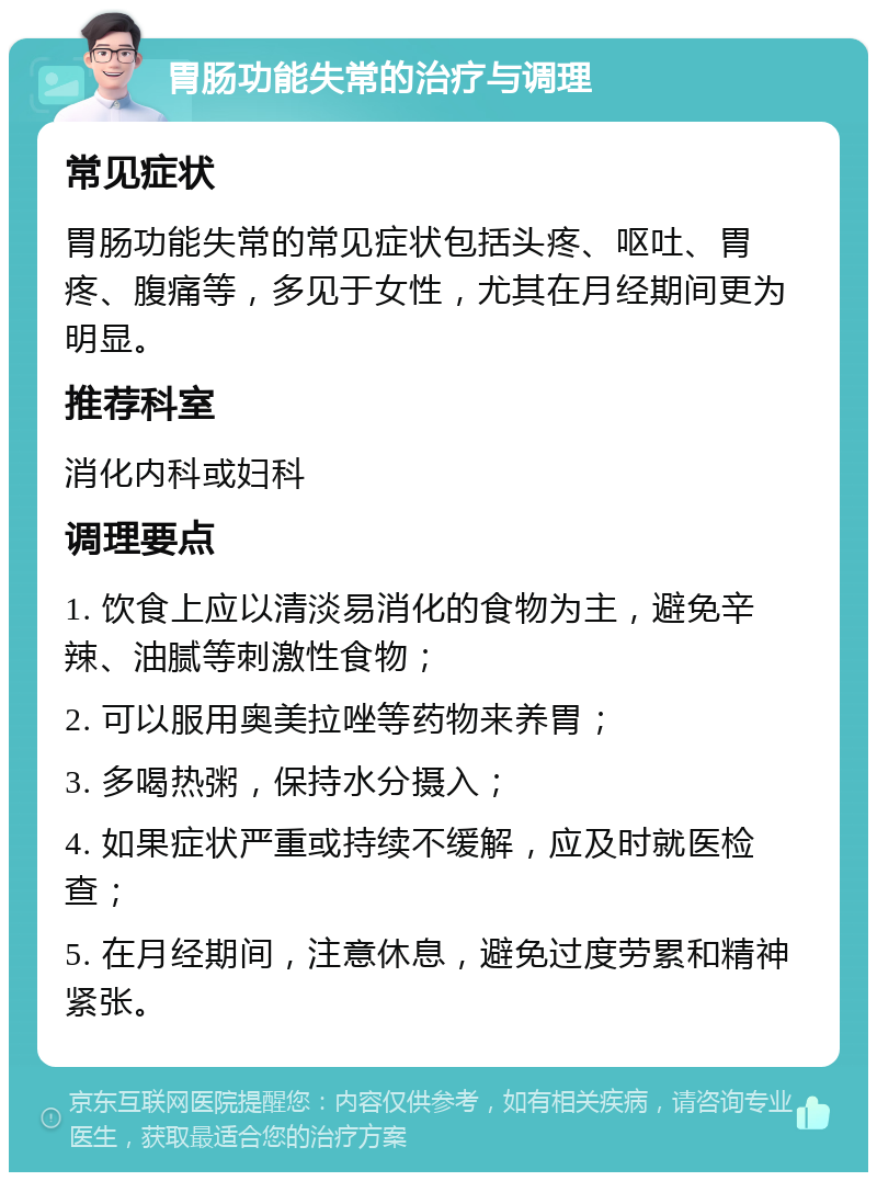 胃肠功能失常的治疗与调理 常见症状 胃肠功能失常的常见症状包括头疼、呕吐、胃疼、腹痛等，多见于女性，尤其在月经期间更为明显。 推荐科室 消化内科或妇科 调理要点 1. 饮食上应以清淡易消化的食物为主，避免辛辣、油腻等刺激性食物； 2. 可以服用奥美拉唑等药物来养胃； 3. 多喝热粥，保持水分摄入； 4. 如果症状严重或持续不缓解，应及时就医检查； 5. 在月经期间，注意休息，避免过度劳累和精神紧张。