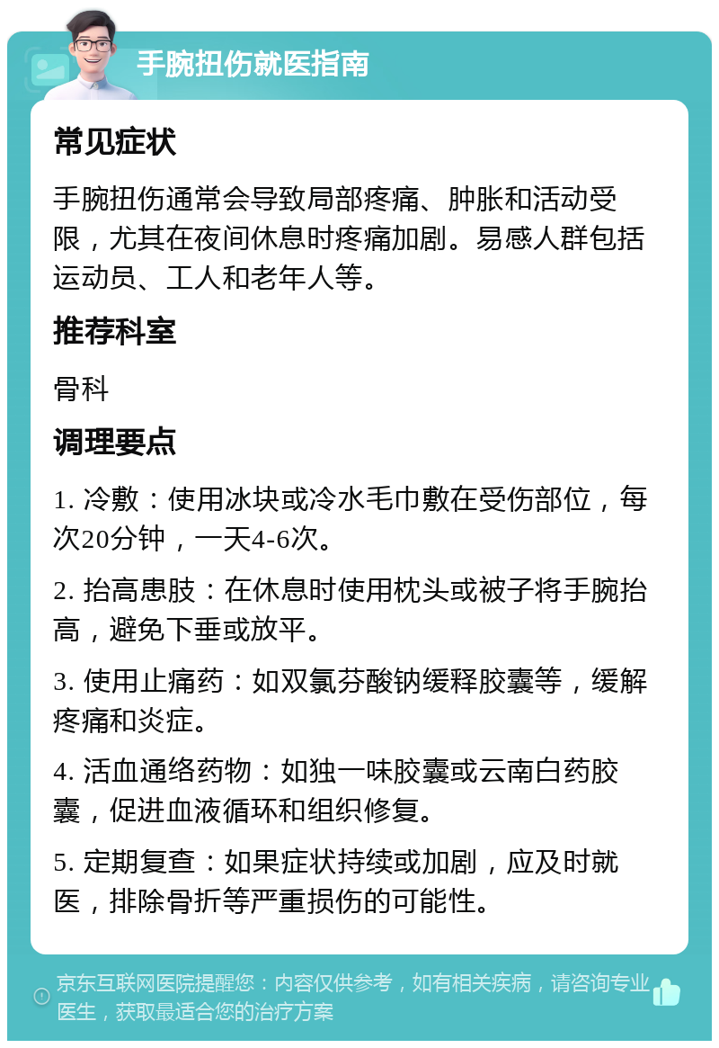 手腕扭伤就医指南 常见症状 手腕扭伤通常会导致局部疼痛、肿胀和活动受限，尤其在夜间休息时疼痛加剧。易感人群包括运动员、工人和老年人等。 推荐科室 骨科 调理要点 1. 冷敷：使用冰块或冷水毛巾敷在受伤部位，每次20分钟，一天4-6次。 2. 抬高患肢：在休息时使用枕头或被子将手腕抬高，避免下垂或放平。 3. 使用止痛药：如双氯芬酸钠缓释胶囊等，缓解疼痛和炎症。 4. 活血通络药物：如独一味胶囊或云南白药胶囊，促进血液循环和组织修复。 5. 定期复查：如果症状持续或加剧，应及时就医，排除骨折等严重损伤的可能性。