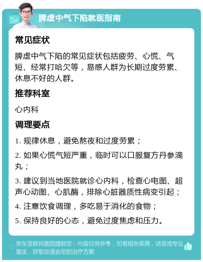 脾虚中气下陷就医指南 常见症状 脾虚中气下陷的常见症状包括疲劳、心慌、气短、经常打哈欠等，易感人群为长期过度劳累、休息不好的人群。 推荐科室 心内科 调理要点 1. 规律休息，避免熬夜和过度劳累； 2. 如果心慌气短严重，临时可以口服复方丹参滴丸； 3. 建议到当地医院就诊心内科，检查心电图、超声心动图、心肌酶，排除心脏器质性病变引起； 4. 注意饮食调理，多吃易于消化的食物； 5. 保持良好的心态，避免过度焦虑和压力。