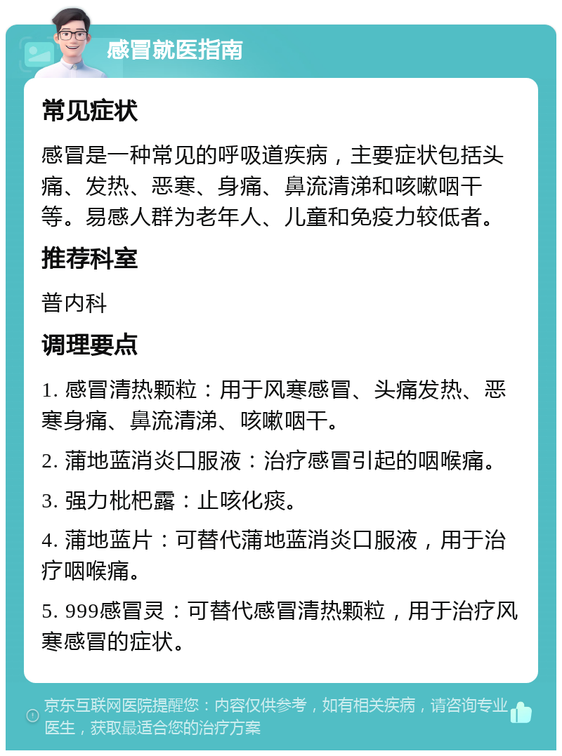 感冒就医指南 常见症状 感冒是一种常见的呼吸道疾病，主要症状包括头痛、发热、恶寒、身痛、鼻流清涕和咳嗽咽干等。易感人群为老年人、儿童和免疫力较低者。 推荐科室 普内科 调理要点 1. 感冒清热颗粒：用于风寒感冒、头痛发热、恶寒身痛、鼻流清涕、咳嗽咽干。 2. 蒲地蓝消炎口服液：治疗感冒引起的咽喉痛。 3. 强力枇杷露：止咳化痰。 4. 蒲地蓝片：可替代蒲地蓝消炎口服液，用于治疗咽喉痛。 5. 999感冒灵：可替代感冒清热颗粒，用于治疗风寒感冒的症状。