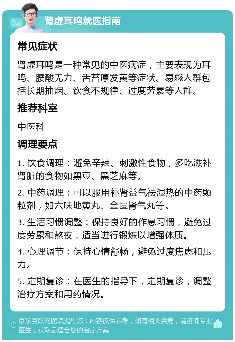 肾虚耳鸣就医指南 常见症状 肾虚耳鸣是一种常见的中医病症，主要表现为耳鸣、腰酸无力、舌苔厚发黄等症状。易感人群包括长期抽烟、饮食不规律、过度劳累等人群。 推荐科室 中医科 调理要点 1. 饮食调理：避免辛辣、刺激性食物，多吃滋补肾脏的食物如黑豆、黑芝麻等。 2. 中药调理：可以服用补肾益气祛湿热的中药颗粒剂，如六味地黄丸、金匮肾气丸等。 3. 生活习惯调整：保持良好的作息习惯，避免过度劳累和熬夜，适当进行锻炼以增强体质。 4. 心理调节：保持心情舒畅，避免过度焦虑和压力。 5. 定期复诊：在医生的指导下，定期复诊，调整治疗方案和用药情况。