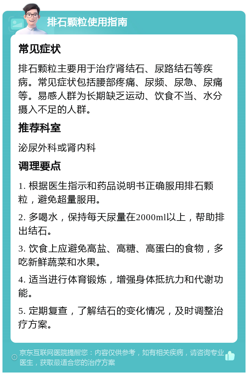 排石颗粒使用指南 常见症状 排石颗粒主要用于治疗肾结石、尿路结石等疾病。常见症状包括腰部疼痛、尿频、尿急、尿痛等。易感人群为长期缺乏运动、饮食不当、水分摄入不足的人群。 推荐科室 泌尿外科或肾内科 调理要点 1. 根据医生指示和药品说明书正确服用排石颗粒，避免超量服用。 2. 多喝水，保持每天尿量在2000ml以上，帮助排出结石。 3. 饮食上应避免高盐、高糖、高蛋白的食物，多吃新鲜蔬菜和水果。 4. 适当进行体育锻炼，增强身体抵抗力和代谢功能。 5. 定期复查，了解结石的变化情况，及时调整治疗方案。