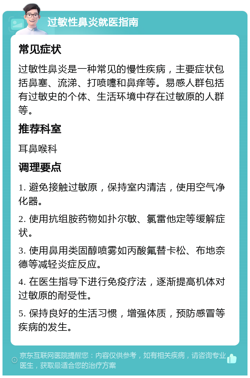 过敏性鼻炎就医指南 常见症状 过敏性鼻炎是一种常见的慢性疾病，主要症状包括鼻塞、流涕、打喷嚏和鼻痒等。易感人群包括有过敏史的个体、生活环境中存在过敏原的人群等。 推荐科室 耳鼻喉科 调理要点 1. 避免接触过敏原，保持室内清洁，使用空气净化器。 2. 使用抗组胺药物如扑尔敏、氯雷他定等缓解症状。 3. 使用鼻用类固醇喷雾如丙酸氟替卡松、布地奈德等减轻炎症反应。 4. 在医生指导下进行免疫疗法，逐渐提高机体对过敏原的耐受性。 5. 保持良好的生活习惯，增强体质，预防感冒等疾病的发生。