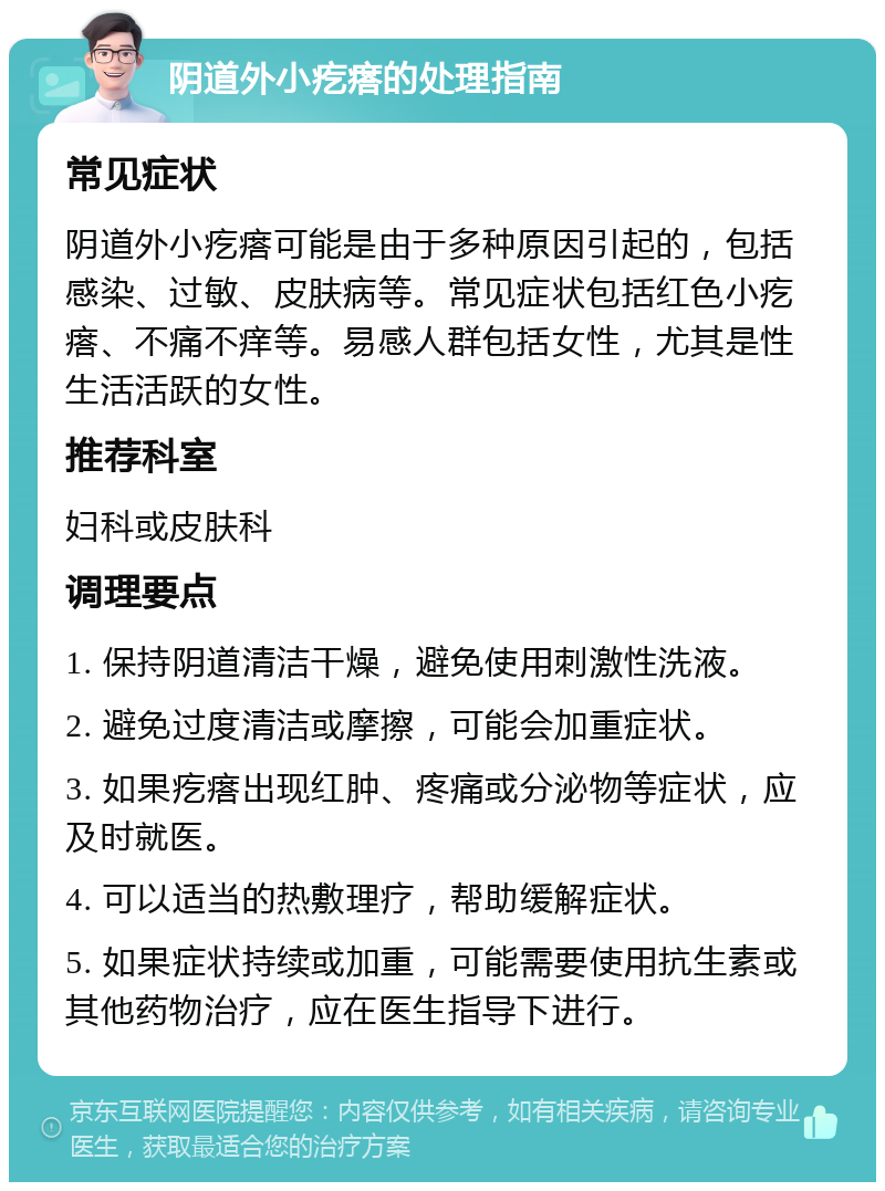 阴道外小疙瘩的处理指南 常见症状 阴道外小疙瘩可能是由于多种原因引起的，包括感染、过敏、皮肤病等。常见症状包括红色小疙瘩、不痛不痒等。易感人群包括女性，尤其是性生活活跃的女性。 推荐科室 妇科或皮肤科 调理要点 1. 保持阴道清洁干燥，避免使用刺激性洗液。 2. 避免过度清洁或摩擦，可能会加重症状。 3. 如果疙瘩出现红肿、疼痛或分泌物等症状，应及时就医。 4. 可以适当的热敷理疗，帮助缓解症状。 5. 如果症状持续或加重，可能需要使用抗生素或其他药物治疗，应在医生指导下进行。