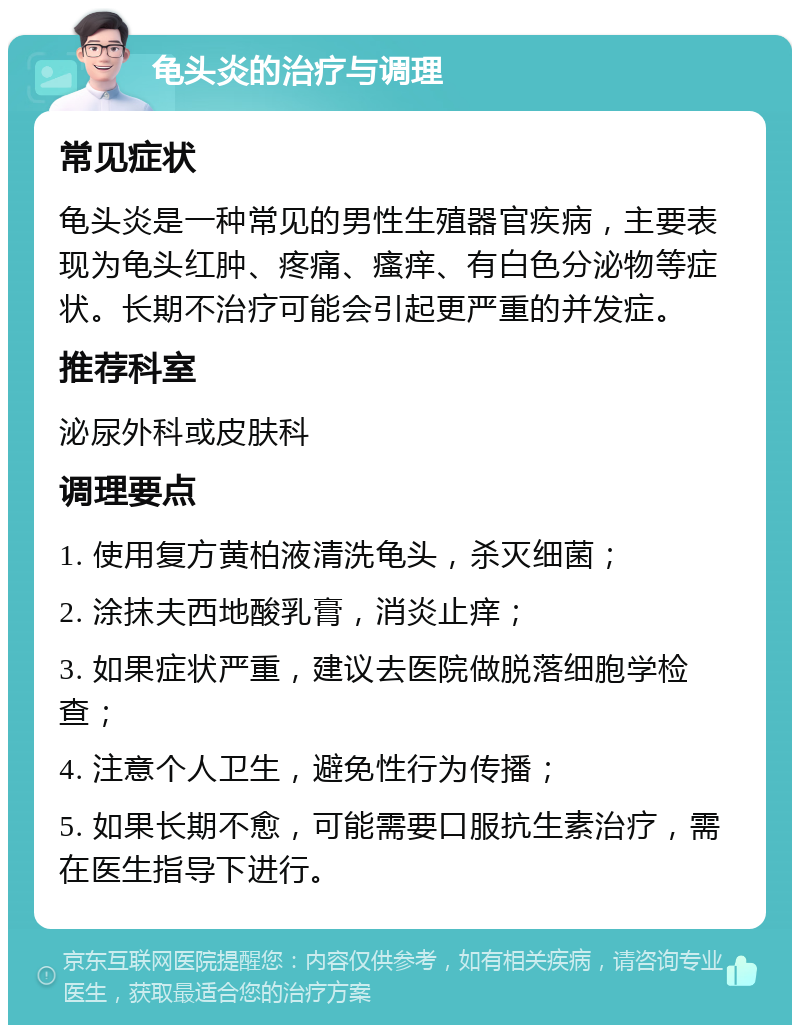 龟头炎的治疗与调理 常见症状 龟头炎是一种常见的男性生殖器官疾病，主要表现为龟头红肿、疼痛、瘙痒、有白色分泌物等症状。长期不治疗可能会引起更严重的并发症。 推荐科室 泌尿外科或皮肤科 调理要点 1. 使用复方黄柏液清洗龟头，杀灭细菌； 2. 涂抹夫西地酸乳膏，消炎止痒； 3. 如果症状严重，建议去医院做脱落细胞学检查； 4. 注意个人卫生，避免性行为传播； 5. 如果长期不愈，可能需要口服抗生素治疗，需在医生指导下进行。