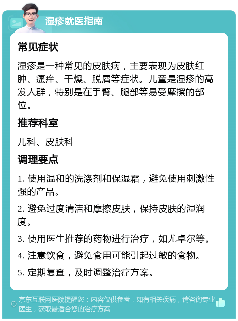 湿疹就医指南 常见症状 湿疹是一种常见的皮肤病，主要表现为皮肤红肿、瘙痒、干燥、脱屑等症状。儿童是湿疹的高发人群，特别是在手臂、腿部等易受摩擦的部位。 推荐科室 儿科、皮肤科 调理要点 1. 使用温和的洗涤剂和保湿霜，避免使用刺激性强的产品。 2. 避免过度清洁和摩擦皮肤，保持皮肤的湿润度。 3. 使用医生推荐的药物进行治疗，如尤卓尔等。 4. 注意饮食，避免食用可能引起过敏的食物。 5. 定期复查，及时调整治疗方案。