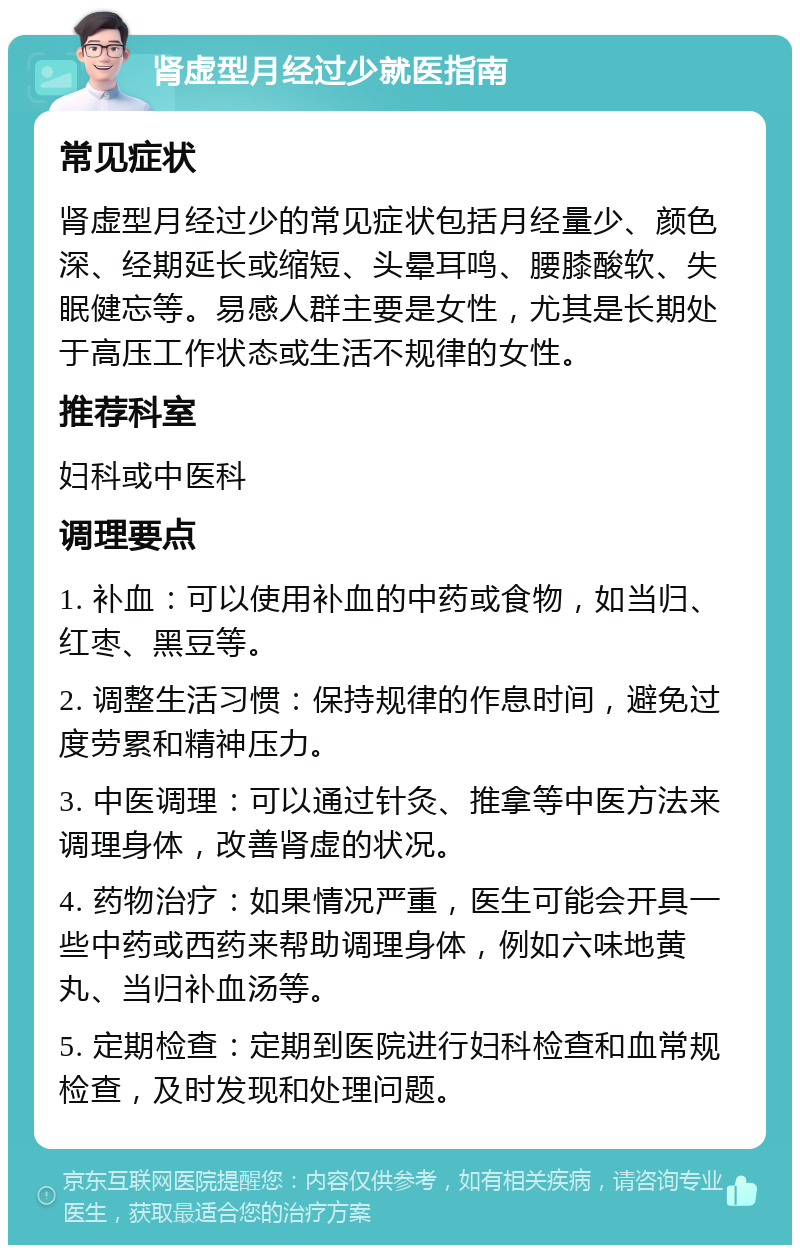 肾虚型月经过少就医指南 常见症状 肾虚型月经过少的常见症状包括月经量少、颜色深、经期延长或缩短、头晕耳鸣、腰膝酸软、失眠健忘等。易感人群主要是女性，尤其是长期处于高压工作状态或生活不规律的女性。 推荐科室 妇科或中医科 调理要点 1. 补血：可以使用补血的中药或食物，如当归、红枣、黑豆等。 2. 调整生活习惯：保持规律的作息时间，避免过度劳累和精神压力。 3. 中医调理：可以通过针灸、推拿等中医方法来调理身体，改善肾虚的状况。 4. 药物治疗：如果情况严重，医生可能会开具一些中药或西药来帮助调理身体，例如六味地黄丸、当归补血汤等。 5. 定期检查：定期到医院进行妇科检查和血常规检查，及时发现和处理问题。