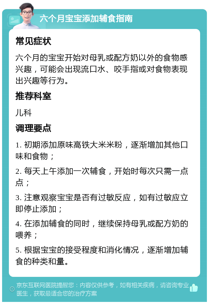 六个月宝宝添加辅食指南 常见症状 六个月的宝宝开始对母乳或配方奶以外的食物感兴趣，可能会出现流口水、咬手指或对食物表现出兴趣等行为。 推荐科室 儿科 调理要点 1. 初期添加原味高铁大米米粉，逐渐增加其他口味和食物； 2. 每天上午添加一次辅食，开始时每次只需一点点； 3. 注意观察宝宝是否有过敏反应，如有过敏应立即停止添加； 4. 在添加辅食的同时，继续保持母乳或配方奶的喂养； 5. 根据宝宝的接受程度和消化情况，逐渐增加辅食的种类和量。