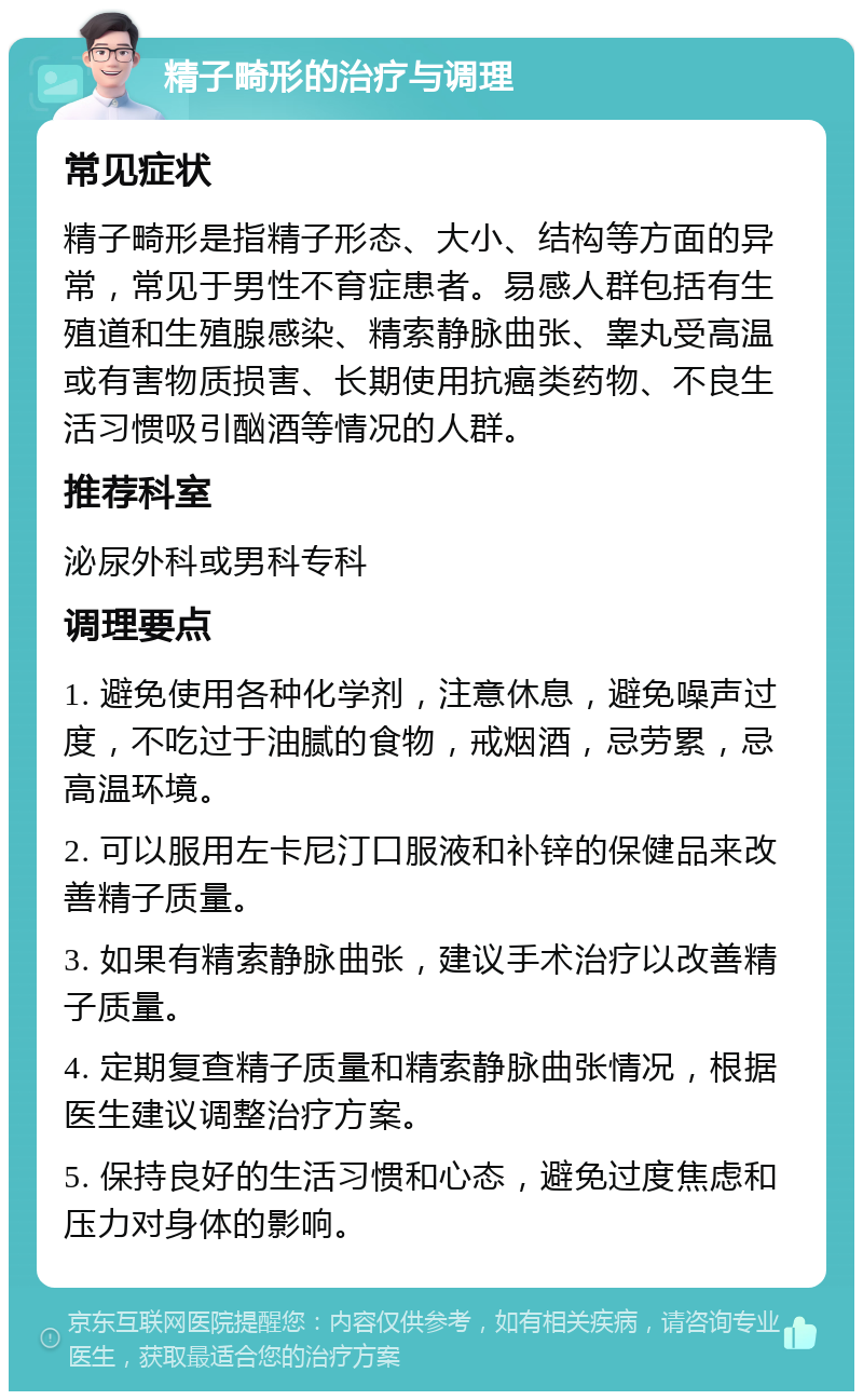 精子畸形的治疗与调理 常见症状 精子畸形是指精子形态、大小、结构等方面的异常，常见于男性不育症患者。易感人群包括有生殖道和生殖腺感染、精索静脉曲张、睾丸受高温或有害物质损害、长期使用抗癌类药物、不良生活习惯吸引酗酒等情况的人群。 推荐科室 泌尿外科或男科专科 调理要点 1. 避免使用各种化学剂，注意休息，避免噪声过度，不吃过于油腻的食物，戒烟酒，忌劳累，忌高温环境。 2. 可以服用左卡尼汀口服液和补锌的保健品来改善精子质量。 3. 如果有精索静脉曲张，建议手术治疗以改善精子质量。 4. 定期复查精子质量和精索静脉曲张情况，根据医生建议调整治疗方案。 5. 保持良好的生活习惯和心态，避免过度焦虑和压力对身体的影响。