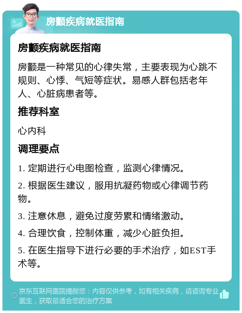 房颤疾病就医指南 房颤疾病就医指南 房颤是一种常见的心律失常，主要表现为心跳不规则、心悸、气短等症状。易感人群包括老年人、心脏病患者等。 推荐科室 心内科 调理要点 1. 定期进行心电图检查，监测心律情况。 2. 根据医生建议，服用抗凝药物或心律调节药物。 3. 注意休息，避免过度劳累和情绪激动。 4. 合理饮食，控制体重，减少心脏负担。 5. 在医生指导下进行必要的手术治疗，如EST手术等。