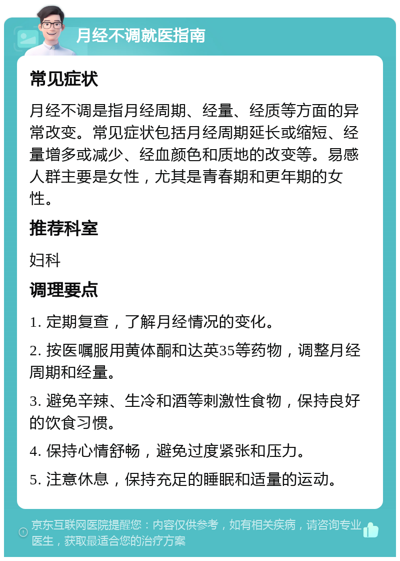 月经不调就医指南 常见症状 月经不调是指月经周期、经量、经质等方面的异常改变。常见症状包括月经周期延长或缩短、经量增多或减少、经血颜色和质地的改变等。易感人群主要是女性，尤其是青春期和更年期的女性。 推荐科室 妇科 调理要点 1. 定期复查，了解月经情况的变化。 2. 按医嘱服用黄体酮和达英35等药物，调整月经周期和经量。 3. 避免辛辣、生冷和酒等刺激性食物，保持良好的饮食习惯。 4. 保持心情舒畅，避免过度紧张和压力。 5. 注意休息，保持充足的睡眠和适量的运动。