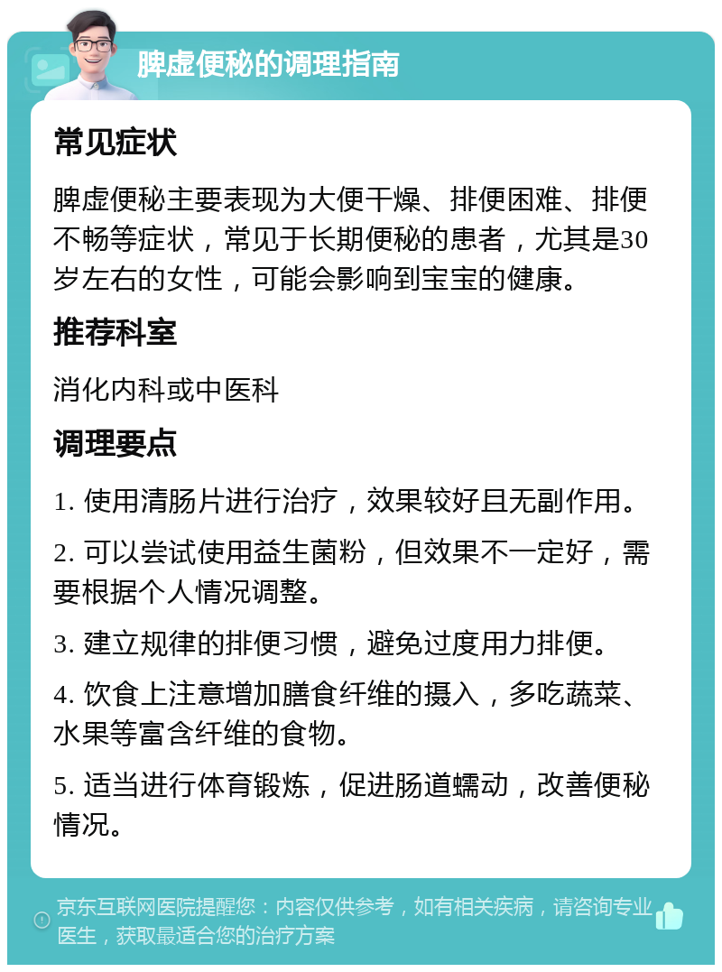 脾虚便秘的调理指南 常见症状 脾虚便秘主要表现为大便干燥、排便困难、排便不畅等症状，常见于长期便秘的患者，尤其是30岁左右的女性，可能会影响到宝宝的健康。 推荐科室 消化内科或中医科 调理要点 1. 使用清肠片进行治疗，效果较好且无副作用。 2. 可以尝试使用益生菌粉，但效果不一定好，需要根据个人情况调整。 3. 建立规律的排便习惯，避免过度用力排便。 4. 饮食上注意增加膳食纤维的摄入，多吃蔬菜、水果等富含纤维的食物。 5. 适当进行体育锻炼，促进肠道蠕动，改善便秘情况。