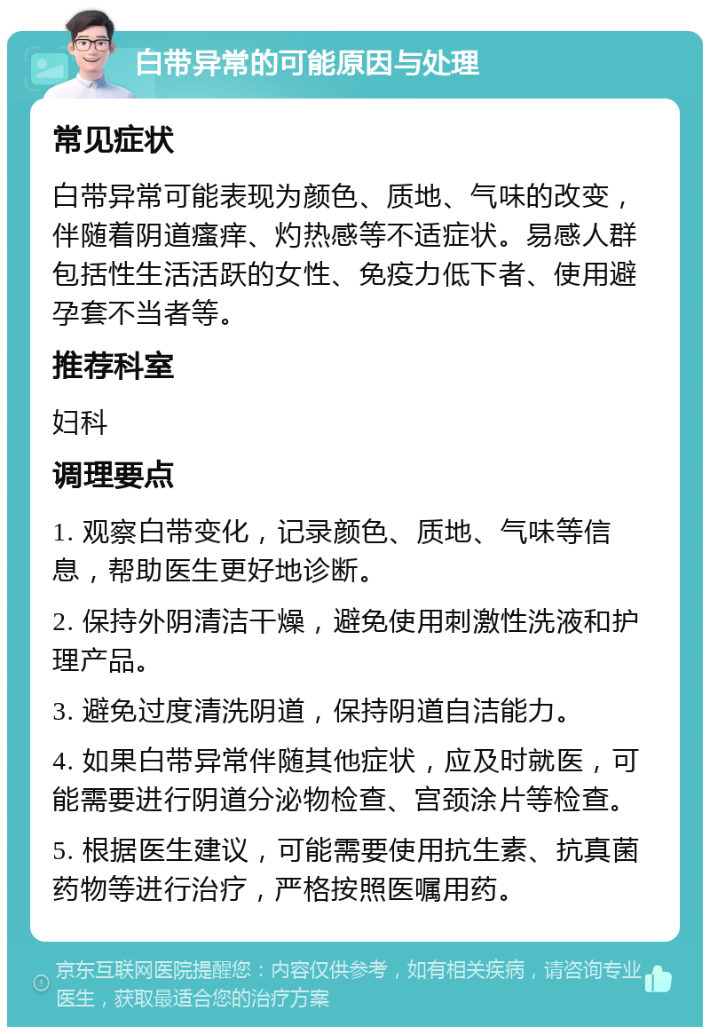 白带异常的可能原因与处理 常见症状 白带异常可能表现为颜色、质地、气味的改变，伴随着阴道瘙痒、灼热感等不适症状。易感人群包括性生活活跃的女性、免疫力低下者、使用避孕套不当者等。 推荐科室 妇科 调理要点 1. 观察白带变化，记录颜色、质地、气味等信息，帮助医生更好地诊断。 2. 保持外阴清洁干燥，避免使用刺激性洗液和护理产品。 3. 避免过度清洗阴道，保持阴道自洁能力。 4. 如果白带异常伴随其他症状，应及时就医，可能需要进行阴道分泌物检查、宫颈涂片等检查。 5. 根据医生建议，可能需要使用抗生素、抗真菌药物等进行治疗，严格按照医嘱用药。