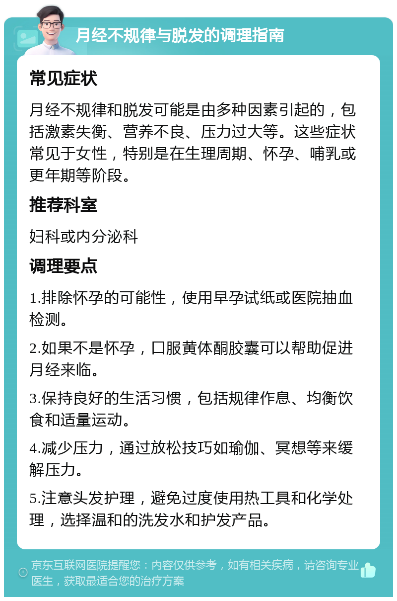 月经不规律与脱发的调理指南 常见症状 月经不规律和脱发可能是由多种因素引起的，包括激素失衡、营养不良、压力过大等。这些症状常见于女性，特别是在生理周期、怀孕、哺乳或更年期等阶段。 推荐科室 妇科或内分泌科 调理要点 1.排除怀孕的可能性，使用早孕试纸或医院抽血检测。 2.如果不是怀孕，口服黄体酮胶囊可以帮助促进月经来临。 3.保持良好的生活习惯，包括规律作息、均衡饮食和适量运动。 4.减少压力，通过放松技巧如瑜伽、冥想等来缓解压力。 5.注意头发护理，避免过度使用热工具和化学处理，选择温和的洗发水和护发产品。