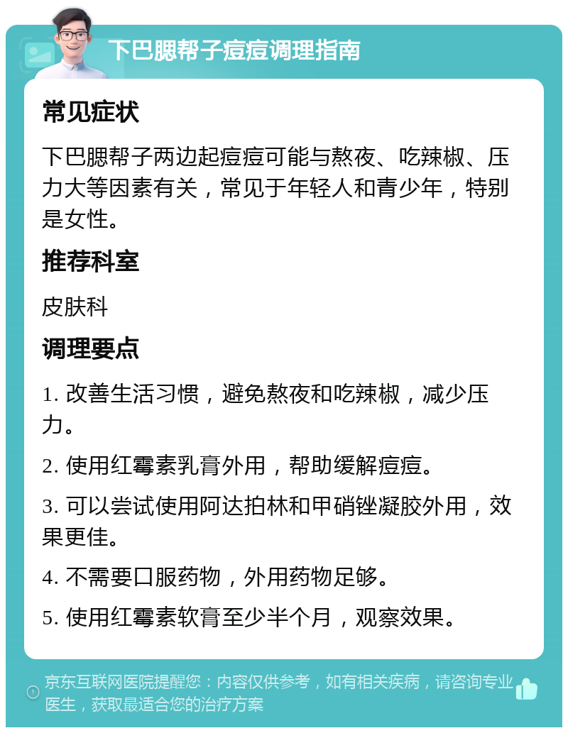 下巴腮帮子痘痘调理指南 常见症状 下巴腮帮子两边起痘痘可能与熬夜、吃辣椒、压力大等因素有关，常见于年轻人和青少年，特别是女性。 推荐科室 皮肤科 调理要点 1. 改善生活习惯，避免熬夜和吃辣椒，减少压力。 2. 使用红霉素乳膏外用，帮助缓解痘痘。 3. 可以尝试使用阿达拍林和甲硝锉凝胶外用，效果更佳。 4. 不需要口服药物，外用药物足够。 5. 使用红霉素软膏至少半个月，观察效果。