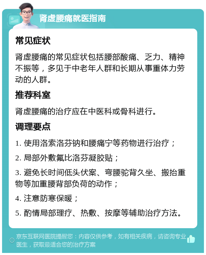 肾虚腰痛就医指南 常见症状 肾虚腰痛的常见症状包括腰部酸痛、乏力、精神不振等，多见于中老年人群和长期从事重体力劳动的人群。 推荐科室 肾虚腰痛的治疗应在中医科或骨科进行。 调理要点 1. 使用洛索洛芬钠和腰痛宁等药物进行治疗； 2. 局部外敷氟比洛芬凝胶贴； 3. 避免长时间低头伏案、弯腰驼背久坐、搬抬重物等加重腰背部负荷的动作； 4. 注意防寒保暖； 5. 酌情局部理疗、热敷、按摩等辅助治疗方法。