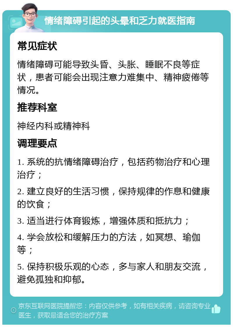 情绪障碍引起的头晕和乏力就医指南 常见症状 情绪障碍可能导致头昏、头胀、睡眠不良等症状，患者可能会出现注意力难集中、精神疲倦等情况。 推荐科室 神经内科或精神科 调理要点 1. 系统的抗情绪障碍治疗，包括药物治疗和心理治疗； 2. 建立良好的生活习惯，保持规律的作息和健康的饮食； 3. 适当进行体育锻炼，增强体质和抵抗力； 4. 学会放松和缓解压力的方法，如冥想、瑜伽等； 5. 保持积极乐观的心态，多与家人和朋友交流，避免孤独和抑郁。