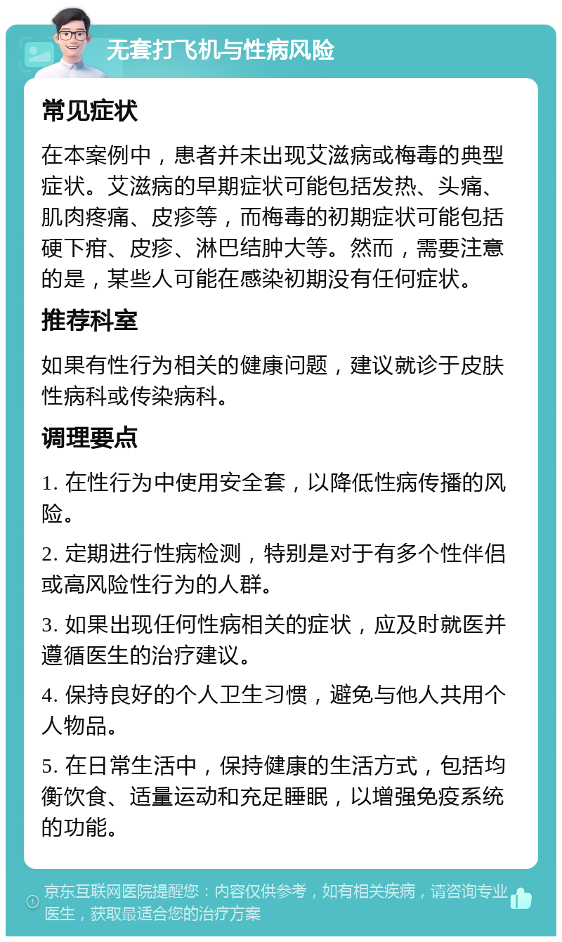 无套打飞机与性病风险 常见症状 在本案例中，患者并未出现艾滋病或梅毒的典型症状。艾滋病的早期症状可能包括发热、头痛、肌肉疼痛、皮疹等，而梅毒的初期症状可能包括硬下疳、皮疹、淋巴结肿大等。然而，需要注意的是，某些人可能在感染初期没有任何症状。 推荐科室 如果有性行为相关的健康问题，建议就诊于皮肤性病科或传染病科。 调理要点 1. 在性行为中使用安全套，以降低性病传播的风险。 2. 定期进行性病检测，特别是对于有多个性伴侣或高风险性行为的人群。 3. 如果出现任何性病相关的症状，应及时就医并遵循医生的治疗建议。 4. 保持良好的个人卫生习惯，避免与他人共用个人物品。 5. 在日常生活中，保持健康的生活方式，包括均衡饮食、适量运动和充足睡眠，以增强免疫系统的功能。