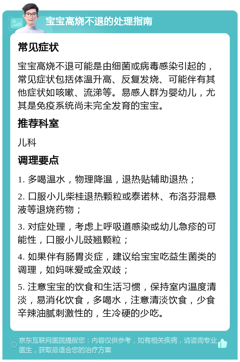 宝宝高烧不退的处理指南 常见症状 宝宝高烧不退可能是由细菌或病毒感染引起的，常见症状包括体温升高、反复发烧、可能伴有其他症状如咳嗽、流涕等。易感人群为婴幼儿，尤其是免疫系统尚未完全发育的宝宝。 推荐科室 儿科 调理要点 1. 多喝温水，物理降温，退热贴辅助退热； 2. 口服小儿柴桂退热颗粒或泰诺林、布洛芬混悬液等退烧药物； 3. 对症处理，考虑上呼吸道感染或幼儿急疹的可能性，口服小儿豉翘颗粒； 4. 如果伴有肠胃炎症，建议给宝宝吃益生菌类的调理，如妈咪爱或金双歧； 5. 注意宝宝的饮食和生活习惯，保持室内温度清淡，易消化饮食，多喝水，注意清淡饮食，少食辛辣油腻刺激性的，生冷硬的少吃。