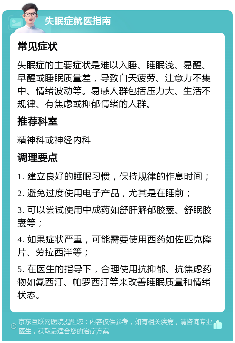 失眠症就医指南 常见症状 失眠症的主要症状是难以入睡、睡眠浅、易醒、早醒或睡眠质量差，导致白天疲劳、注意力不集中、情绪波动等。易感人群包括压力大、生活不规律、有焦虑或抑郁情绪的人群。 推荐科室 精神科或神经内科 调理要点 1. 建立良好的睡眠习惯，保持规律的作息时间； 2. 避免过度使用电子产品，尤其是在睡前； 3. 可以尝试使用中成药如舒肝解郁胶囊、舒眠胶囊等； 4. 如果症状严重，可能需要使用西药如佐匹克隆片、劳拉西泮等； 5. 在医生的指导下，合理使用抗抑郁、抗焦虑药物如氟西汀、帕罗西汀等来改善睡眠质量和情绪状态。