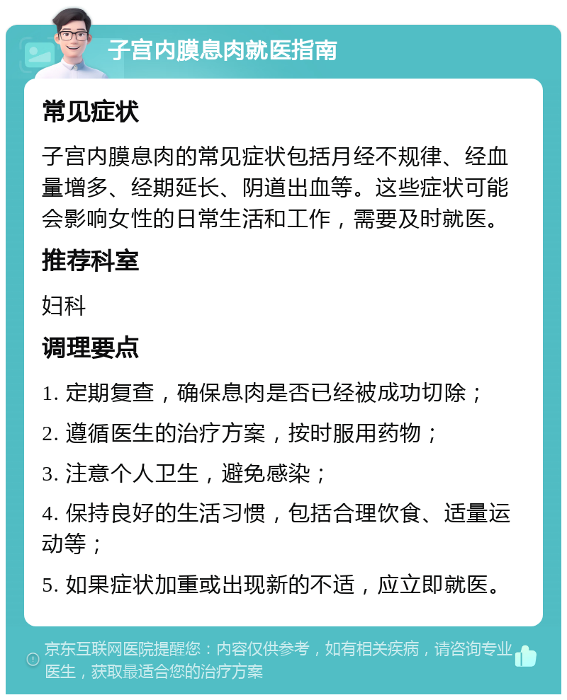 子宫内膜息肉就医指南 常见症状 子宫内膜息肉的常见症状包括月经不规律、经血量增多、经期延长、阴道出血等。这些症状可能会影响女性的日常生活和工作，需要及时就医。 推荐科室 妇科 调理要点 1. 定期复查，确保息肉是否已经被成功切除； 2. 遵循医生的治疗方案，按时服用药物； 3. 注意个人卫生，避免感染； 4. 保持良好的生活习惯，包括合理饮食、适量运动等； 5. 如果症状加重或出现新的不适，应立即就医。