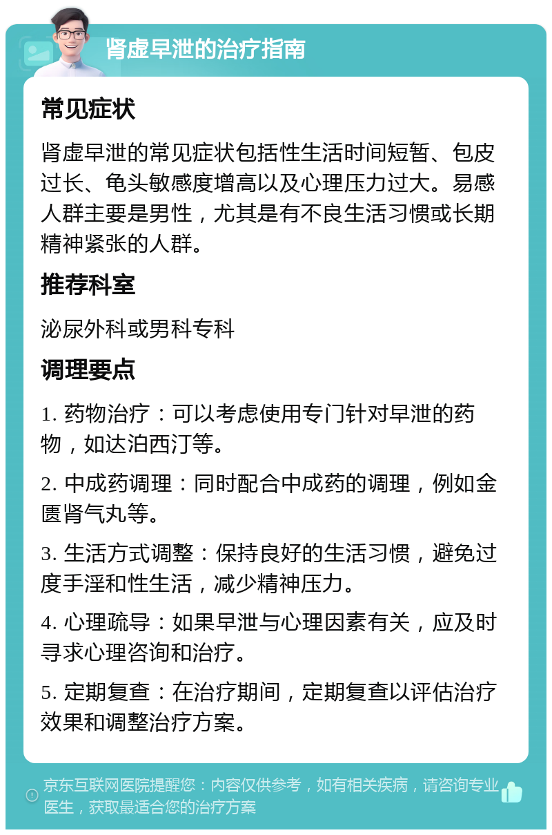 肾虚早泄的治疗指南 常见症状 肾虚早泄的常见症状包括性生活时间短暂、包皮过长、龟头敏感度增高以及心理压力过大。易感人群主要是男性，尤其是有不良生活习惯或长期精神紧张的人群。 推荐科室 泌尿外科或男科专科 调理要点 1. 药物治疗：可以考虑使用专门针对早泄的药物，如达泊西汀等。 2. 中成药调理：同时配合中成药的调理，例如金匮肾气丸等。 3. 生活方式调整：保持良好的生活习惯，避免过度手淫和性生活，减少精神压力。 4. 心理疏导：如果早泄与心理因素有关，应及时寻求心理咨询和治疗。 5. 定期复查：在治疗期间，定期复查以评估治疗效果和调整治疗方案。