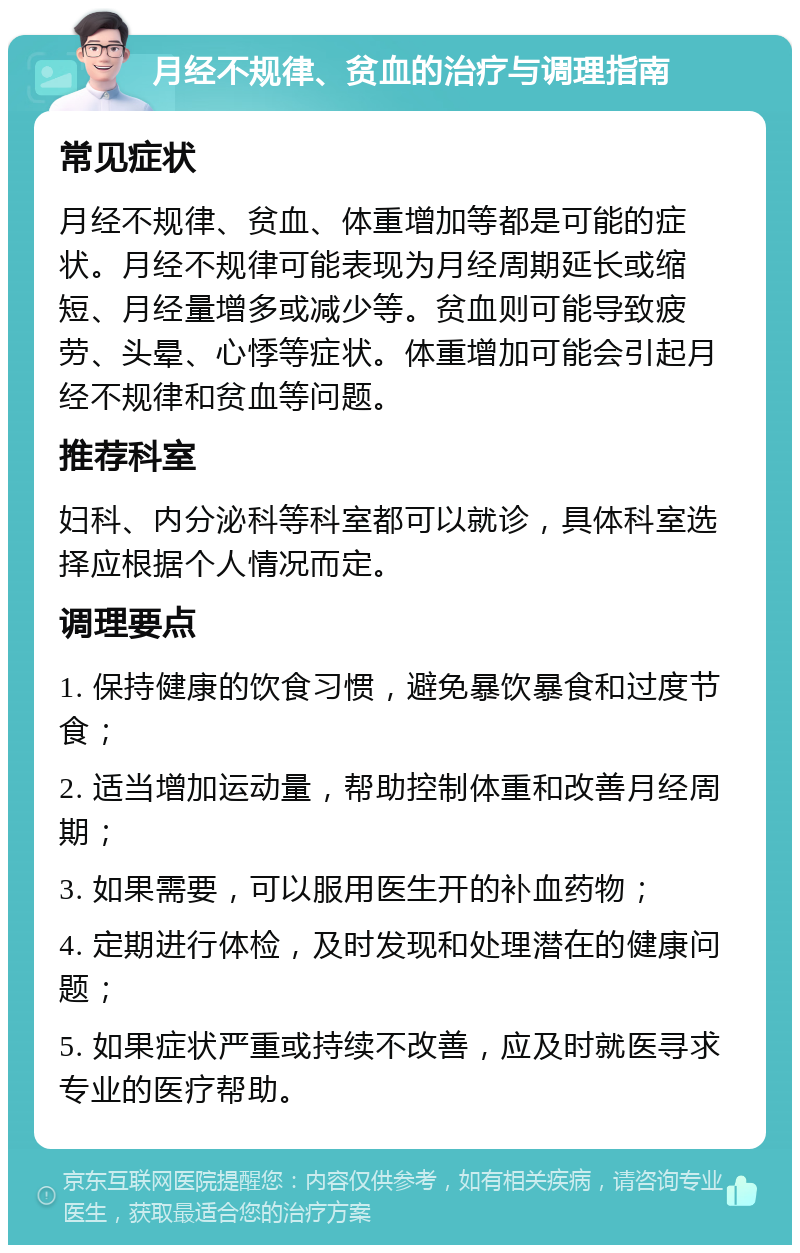 月经不规律、贫血的治疗与调理指南 常见症状 月经不规律、贫血、体重增加等都是可能的症状。月经不规律可能表现为月经周期延长或缩短、月经量增多或减少等。贫血则可能导致疲劳、头晕、心悸等症状。体重增加可能会引起月经不规律和贫血等问题。 推荐科室 妇科、内分泌科等科室都可以就诊，具体科室选择应根据个人情况而定。 调理要点 1. 保持健康的饮食习惯，避免暴饮暴食和过度节食； 2. 适当增加运动量，帮助控制体重和改善月经周期； 3. 如果需要，可以服用医生开的补血药物； 4. 定期进行体检，及时发现和处理潜在的健康问题； 5. 如果症状严重或持续不改善，应及时就医寻求专业的医疗帮助。