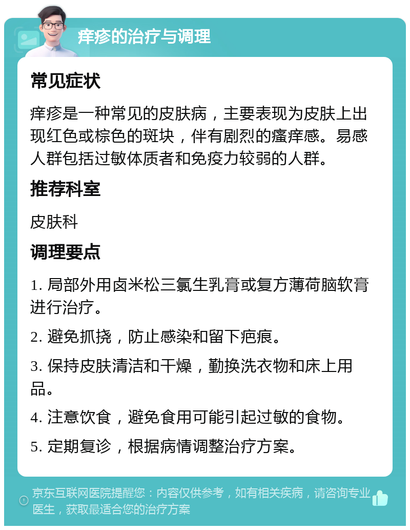 痒疹的治疗与调理 常见症状 痒疹是一种常见的皮肤病，主要表现为皮肤上出现红色或棕色的斑块，伴有剧烈的瘙痒感。易感人群包括过敏体质者和免疫力较弱的人群。 推荐科室 皮肤科 调理要点 1. 局部外用卤米松三氯生乳膏或复方薄荷脑软膏进行治疗。 2. 避免抓挠，防止感染和留下疤痕。 3. 保持皮肤清洁和干燥，勤换洗衣物和床上用品。 4. 注意饮食，避免食用可能引起过敏的食物。 5. 定期复诊，根据病情调整治疗方案。