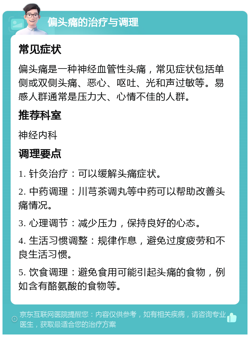 偏头痛的治疗与调理 常见症状 偏头痛是一种神经血管性头痛，常见症状包括单侧或双侧头痛、恶心、呕吐、光和声过敏等。易感人群通常是压力大、心情不佳的人群。 推荐科室 神经内科 调理要点 1. 针灸治疗：可以缓解头痛症状。 2. 中药调理：川芎茶调丸等中药可以帮助改善头痛情况。 3. 心理调节：减少压力，保持良好的心态。 4. 生活习惯调整：规律作息，避免过度疲劳和不良生活习惯。 5. 饮食调理：避免食用可能引起头痛的食物，例如含有酪氨酸的食物等。