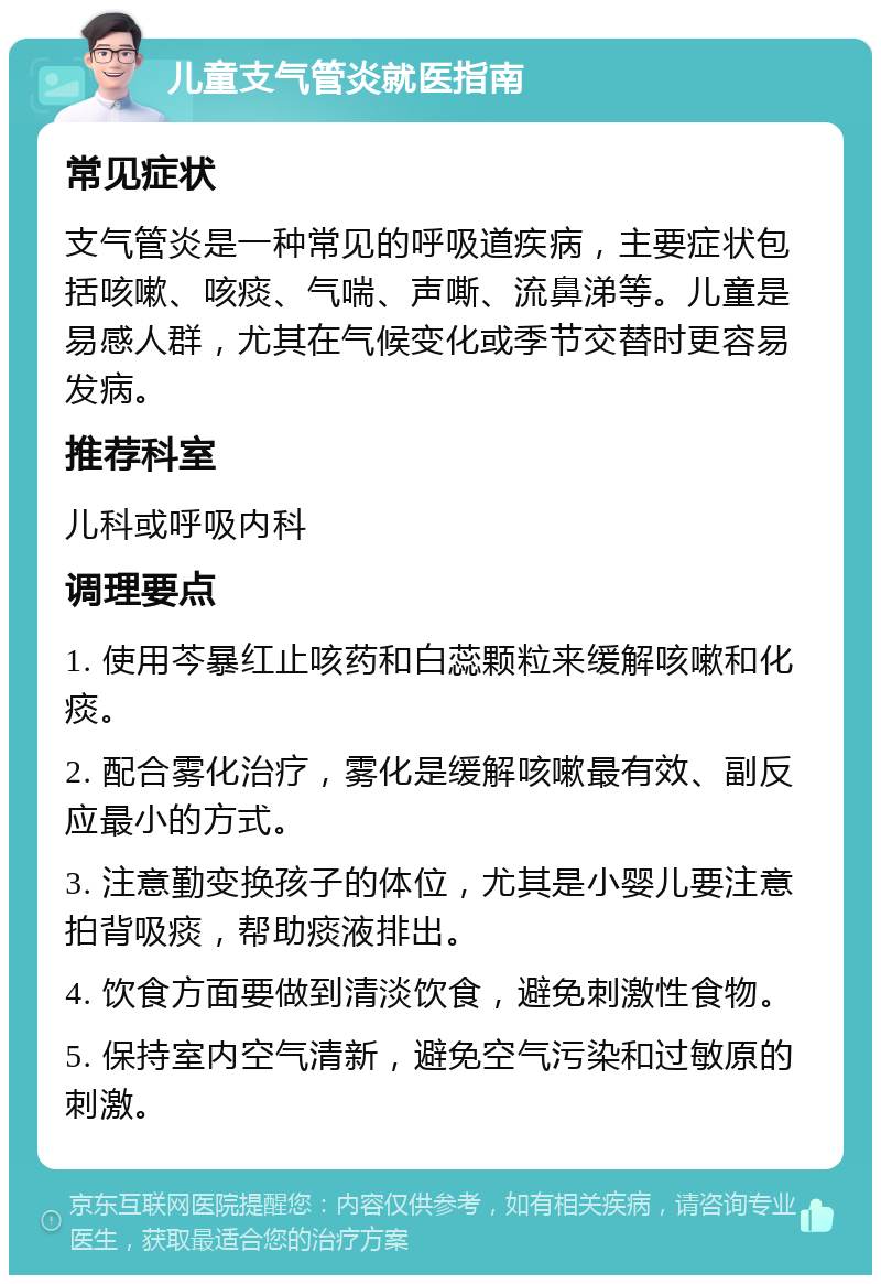 儿童支气管炎就医指南 常见症状 支气管炎是一种常见的呼吸道疾病，主要症状包括咳嗽、咳痰、气喘、声嘶、流鼻涕等。儿童是易感人群，尤其在气候变化或季节交替时更容易发病。 推荐科室 儿科或呼吸内科 调理要点 1. 使用芩暴红止咳药和白蕊颗粒来缓解咳嗽和化痰。 2. 配合雾化治疗，雾化是缓解咳嗽最有效、副反应最小的方式。 3. 注意勤变换孩子的体位，尤其是小婴儿要注意拍背吸痰，帮助痰液排出。 4. 饮食方面要做到清淡饮食，避免刺激性食物。 5. 保持室内空气清新，避免空气污染和过敏原的刺激。