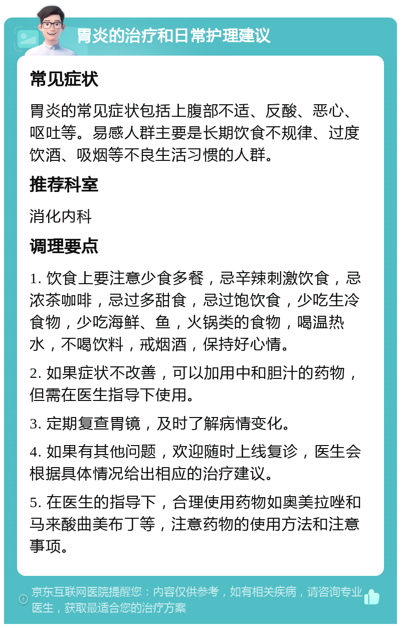 胃炎的治疗和日常护理建议 常见症状 胃炎的常见症状包括上腹部不适、反酸、恶心、呕吐等。易感人群主要是长期饮食不规律、过度饮酒、吸烟等不良生活习惯的人群。 推荐科室 消化内科 调理要点 1. 饮食上要注意少食多餐，忌辛辣刺激饮食，忌浓茶咖啡，忌过多甜食，忌过饱饮食，少吃生冷食物，少吃海鲜、鱼，火锅类的食物，喝温热水，不喝饮料，戒烟酒，保持好心情。 2. 如果症状不改善，可以加用中和胆汁的药物，但需在医生指导下使用。 3. 定期复查胃镜，及时了解病情变化。 4. 如果有其他问题，欢迎随时上线复诊，医生会根据具体情况给出相应的治疗建议。 5. 在医生的指导下，合理使用药物如奥美拉唑和马来酸曲美布丁等，注意药物的使用方法和注意事项。