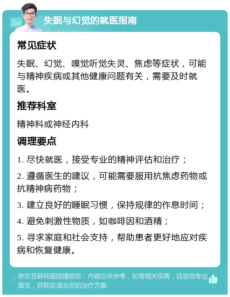 失眠与幻觉的就医指南 常见症状 失眠、幻觉、嗅觉听觉失灵、焦虑等症状，可能与精神疾病或其他健康问题有关，需要及时就医。 推荐科室 精神科或神经内科 调理要点 1. 尽快就医，接受专业的精神评估和治疗； 2. 遵循医生的建议，可能需要服用抗焦虑药物或抗精神病药物； 3. 建立良好的睡眠习惯，保持规律的作息时间； 4. 避免刺激性物质，如咖啡因和酒精； 5. 寻求家庭和社会支持，帮助患者更好地应对疾病和恢复健康。