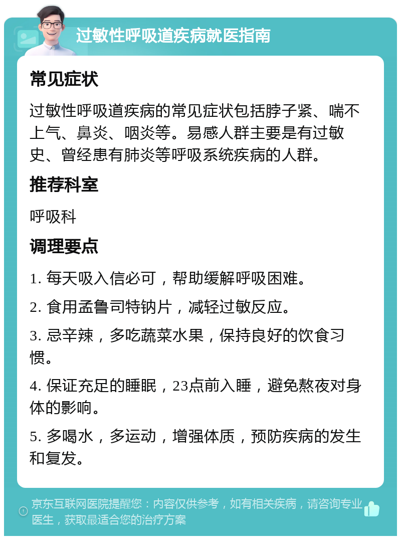 过敏性呼吸道疾病就医指南 常见症状 过敏性呼吸道疾病的常见症状包括脖子紧、喘不上气、鼻炎、咽炎等。易感人群主要是有过敏史、曾经患有肺炎等呼吸系统疾病的人群。 推荐科室 呼吸科 调理要点 1. 每天吸入信必可，帮助缓解呼吸困难。 2. 食用孟鲁司特钠片，减轻过敏反应。 3. 忌辛辣，多吃蔬菜水果，保持良好的饮食习惯。 4. 保证充足的睡眠，23点前入睡，避免熬夜对身体的影响。 5. 多喝水，多运动，增强体质，预防疾病的发生和复发。