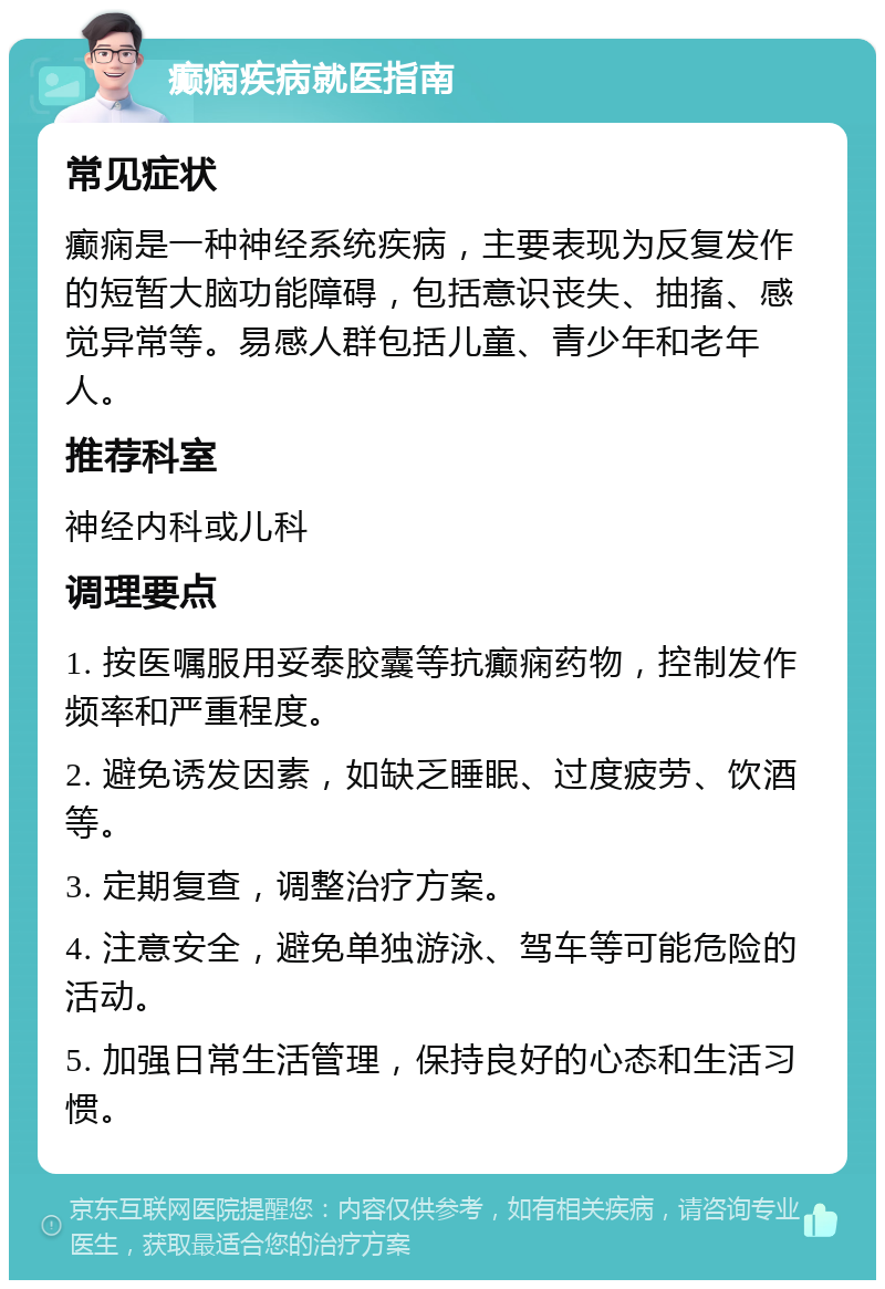 癫痫疾病就医指南 常见症状 癫痫是一种神经系统疾病，主要表现为反复发作的短暂大脑功能障碍，包括意识丧失、抽搐、感觉异常等。易感人群包括儿童、青少年和老年人。 推荐科室 神经内科或儿科 调理要点 1. 按医嘱服用妥泰胶囊等抗癫痫药物，控制发作频率和严重程度。 2. 避免诱发因素，如缺乏睡眠、过度疲劳、饮酒等。 3. 定期复查，调整治疗方案。 4. 注意安全，避免单独游泳、驾车等可能危险的活动。 5. 加强日常生活管理，保持良好的心态和生活习惯。