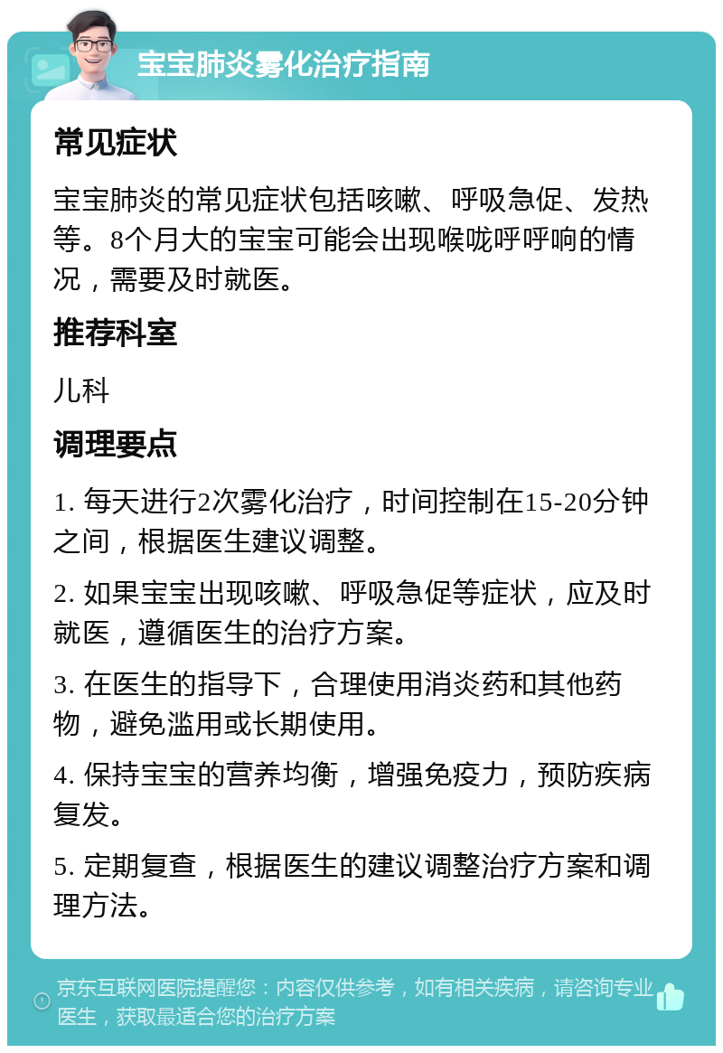 宝宝肺炎雾化治疗指南 常见症状 宝宝肺炎的常见症状包括咳嗽、呼吸急促、发热等。8个月大的宝宝可能会出现喉咙呼呼响的情况，需要及时就医。 推荐科室 儿科 调理要点 1. 每天进行2次雾化治疗，时间控制在15-20分钟之间，根据医生建议调整。 2. 如果宝宝出现咳嗽、呼吸急促等症状，应及时就医，遵循医生的治疗方案。 3. 在医生的指导下，合理使用消炎药和其他药物，避免滥用或长期使用。 4. 保持宝宝的营养均衡，增强免疫力，预防疾病复发。 5. 定期复查，根据医生的建议调整治疗方案和调理方法。