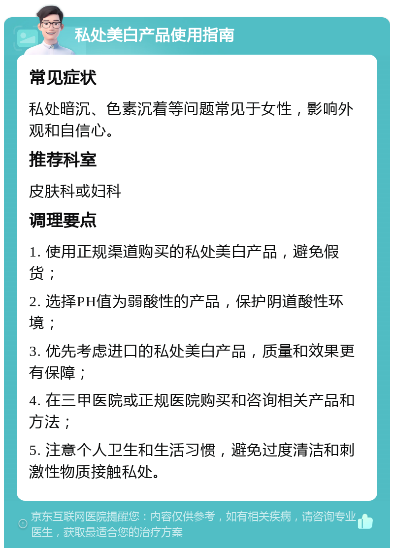 私处美白产品使用指南 常见症状 私处暗沉、色素沉着等问题常见于女性，影响外观和自信心。 推荐科室 皮肤科或妇科 调理要点 1. 使用正规渠道购买的私处美白产品，避免假货； 2. 选择PH值为弱酸性的产品，保护阴道酸性环境； 3. 优先考虑进口的私处美白产品，质量和效果更有保障； 4. 在三甲医院或正规医院购买和咨询相关产品和方法； 5. 注意个人卫生和生活习惯，避免过度清洁和刺激性物质接触私处。