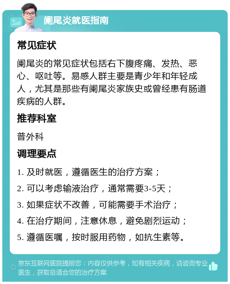 阑尾炎就医指南 常见症状 阑尾炎的常见症状包括右下腹疼痛、发热、恶心、呕吐等。易感人群主要是青少年和年轻成人，尤其是那些有阑尾炎家族史或曾经患有肠道疾病的人群。 推荐科室 普外科 调理要点 1. 及时就医，遵循医生的治疗方案； 2. 可以考虑输液治疗，通常需要3-5天； 3. 如果症状不改善，可能需要手术治疗； 4. 在治疗期间，注意休息，避免剧烈运动； 5. 遵循医嘱，按时服用药物，如抗生素等。