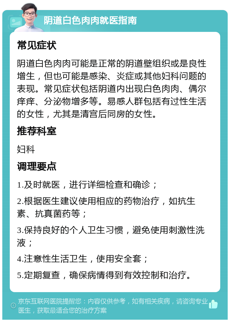 阴道白色肉肉就医指南 常见症状 阴道白色肉肉可能是正常的阴道壁组织或是良性增生，但也可能是感染、炎症或其他妇科问题的表现。常见症状包括阴道内出现白色肉肉、偶尔痒痒、分泌物增多等。易感人群包括有过性生活的女性，尤其是清宫后同房的女性。 推荐科室 妇科 调理要点 1.及时就医，进行详细检查和确诊； 2.根据医生建议使用相应的药物治疗，如抗生素、抗真菌药等； 3.保持良好的个人卫生习惯，避免使用刺激性洗液； 4.注意性生活卫生，使用安全套； 5.定期复查，确保病情得到有效控制和治疗。