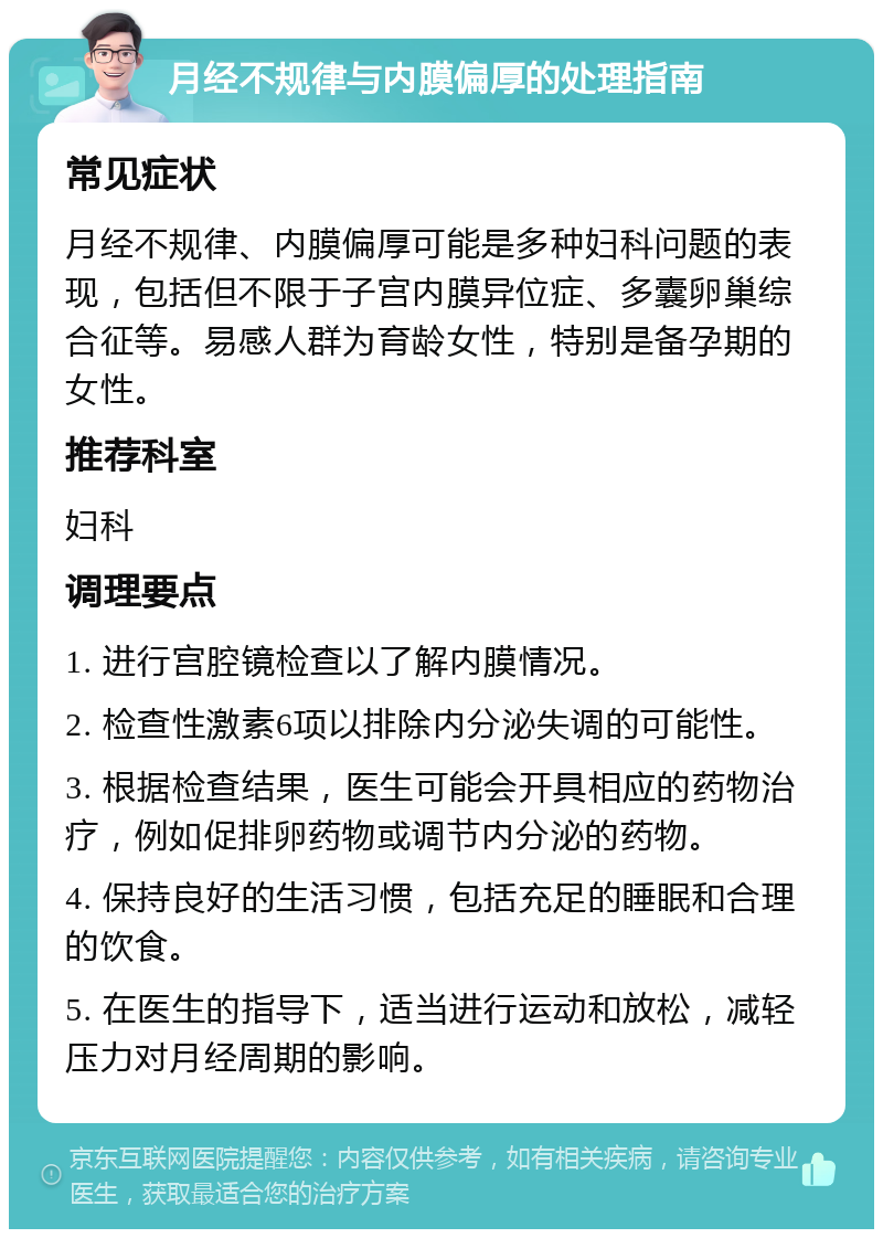 月经不规律与内膜偏厚的处理指南 常见症状 月经不规律、内膜偏厚可能是多种妇科问题的表现，包括但不限于子宫内膜异位症、多囊卵巢综合征等。易感人群为育龄女性，特别是备孕期的女性。 推荐科室 妇科 调理要点 1. 进行宫腔镜检查以了解内膜情况。 2. 检查性激素6项以排除内分泌失调的可能性。 3. 根据检查结果，医生可能会开具相应的药物治疗，例如促排卵药物或调节内分泌的药物。 4. 保持良好的生活习惯，包括充足的睡眠和合理的饮食。 5. 在医生的指导下，适当进行运动和放松，减轻压力对月经周期的影响。