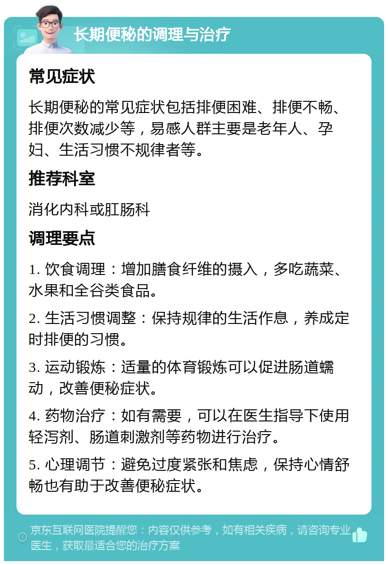 长期便秘的调理与治疗 常见症状 长期便秘的常见症状包括排便困难、排便不畅、排便次数减少等，易感人群主要是老年人、孕妇、生活习惯不规律者等。 推荐科室 消化内科或肛肠科 调理要点 1. 饮食调理：增加膳食纤维的摄入，多吃蔬菜、水果和全谷类食品。 2. 生活习惯调整：保持规律的生活作息，养成定时排便的习惯。 3. 运动锻炼：适量的体育锻炼可以促进肠道蠕动，改善便秘症状。 4. 药物治疗：如有需要，可以在医生指导下使用轻泻剂、肠道刺激剂等药物进行治疗。 5. 心理调节：避免过度紧张和焦虑，保持心情舒畅也有助于改善便秘症状。