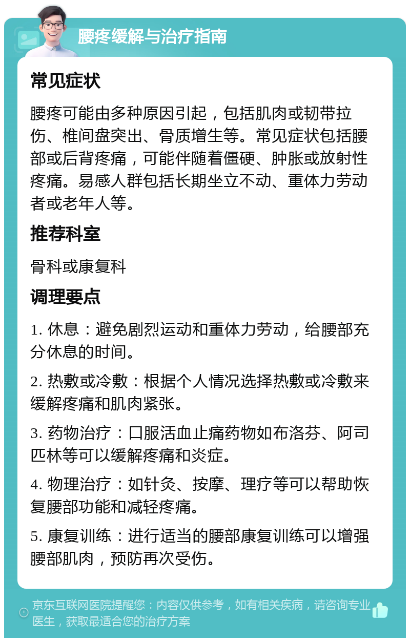 腰疼缓解与治疗指南 常见症状 腰疼可能由多种原因引起，包括肌肉或韧带拉伤、椎间盘突出、骨质增生等。常见症状包括腰部或后背疼痛，可能伴随着僵硬、肿胀或放射性疼痛。易感人群包括长期坐立不动、重体力劳动者或老年人等。 推荐科室 骨科或康复科 调理要点 1. 休息：避免剧烈运动和重体力劳动，给腰部充分休息的时间。 2. 热敷或冷敷：根据个人情况选择热敷或冷敷来缓解疼痛和肌肉紧张。 3. 药物治疗：口服活血止痛药物如布洛芬、阿司匹林等可以缓解疼痛和炎症。 4. 物理治疗：如针灸、按摩、理疗等可以帮助恢复腰部功能和减轻疼痛。 5. 康复训练：进行适当的腰部康复训练可以增强腰部肌肉，预防再次受伤。