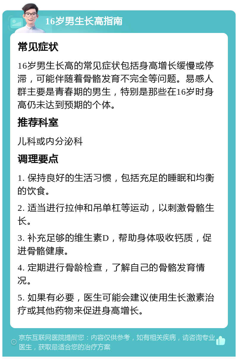 16岁男生长高指南 常见症状 16岁男生长高的常见症状包括身高增长缓慢或停滞，可能伴随着骨骼发育不完全等问题。易感人群主要是青春期的男生，特别是那些在16岁时身高仍未达到预期的个体。 推荐科室 儿科或内分泌科 调理要点 1. 保持良好的生活习惯，包括充足的睡眠和均衡的饮食。 2. 适当进行拉伸和吊单杠等运动，以刺激骨骼生长。 3. 补充足够的维生素D，帮助身体吸收钙质，促进骨骼健康。 4. 定期进行骨龄检查，了解自己的骨骼发育情况。 5. 如果有必要，医生可能会建议使用生长激素治疗或其他药物来促进身高增长。