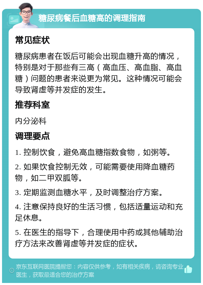 糖尿病餐后血糖高的调理指南 常见症状 糖尿病患者在饭后可能会出现血糖升高的情况，特别是对于那些有三高（高血压、高血脂、高血糖）问题的患者来说更为常见。这种情况可能会导致肾虚等并发症的发生。 推荐科室 内分泌科 调理要点 1. 控制饮食，避免高血糖指数食物，如粥等。 2. 如果饮食控制无效，可能需要使用降血糖药物，如二甲双胍等。 3. 定期监测血糖水平，及时调整治疗方案。 4. 注意保持良好的生活习惯，包括适量运动和充足休息。 5. 在医生的指导下，合理使用中药或其他辅助治疗方法来改善肾虚等并发症的症状。