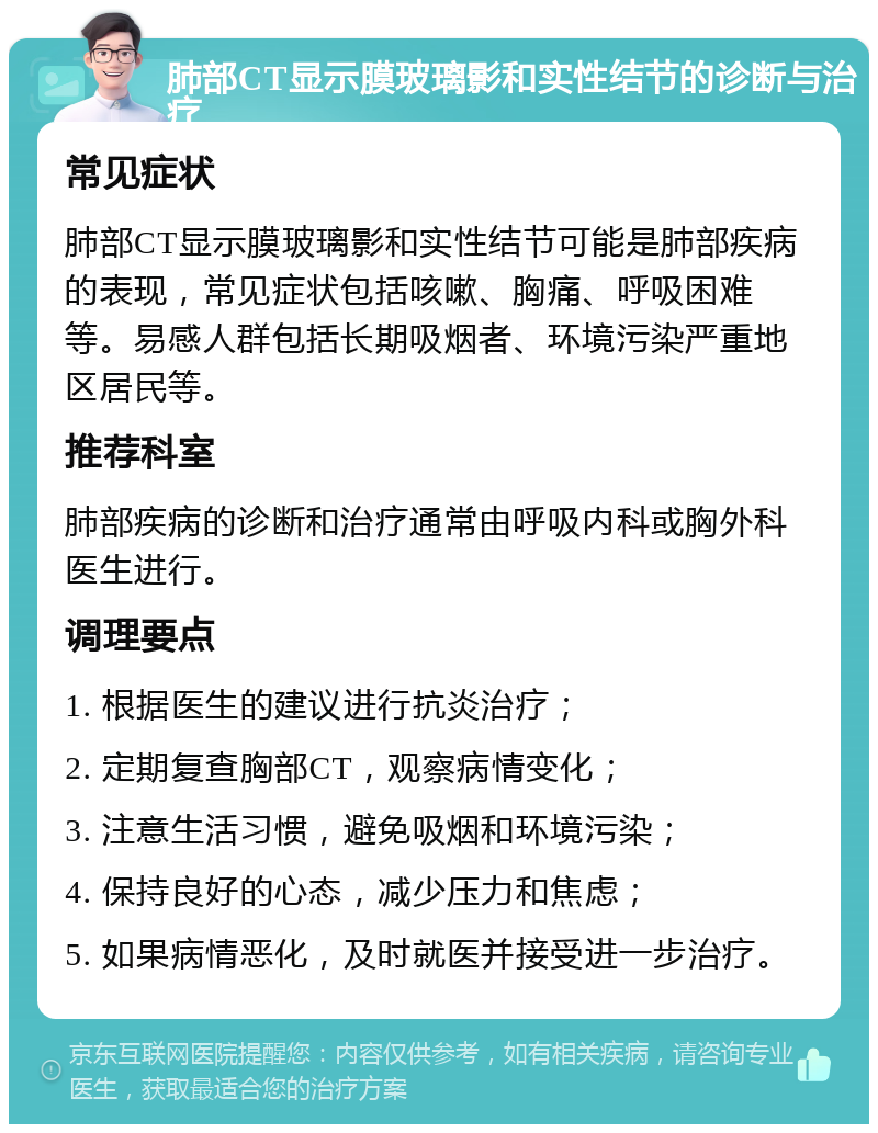 肺部CT显示膜玻璃影和实性结节的诊断与治疗 常见症状 肺部CT显示膜玻璃影和实性结节可能是肺部疾病的表现，常见症状包括咳嗽、胸痛、呼吸困难等。易感人群包括长期吸烟者、环境污染严重地区居民等。 推荐科室 肺部疾病的诊断和治疗通常由呼吸内科或胸外科医生进行。 调理要点 1. 根据医生的建议进行抗炎治疗； 2. 定期复查胸部CT，观察病情变化； 3. 注意生活习惯，避免吸烟和环境污染； 4. 保持良好的心态，减少压力和焦虑； 5. 如果病情恶化，及时就医并接受进一步治疗。