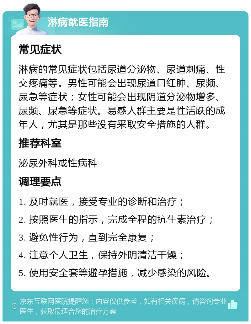 淋病就医指南 常见症状 淋病的常见症状包括尿道分泌物、尿道刺痛、性交疼痛等。男性可能会出现尿道口红肿、尿频、尿急等症状；女性可能会出现阴道分泌物增多、尿频、尿急等症状。易感人群主要是性活跃的成年人，尤其是那些没有采取安全措施的人群。 推荐科室 泌尿外科或性病科 调理要点 1. 及时就医，接受专业的诊断和治疗； 2. 按照医生的指示，完成全程的抗生素治疗； 3. 避免性行为，直到完全康复； 4. 注意个人卫生，保持外阴清洁干燥； 5. 使用安全套等避孕措施，减少感染的风险。