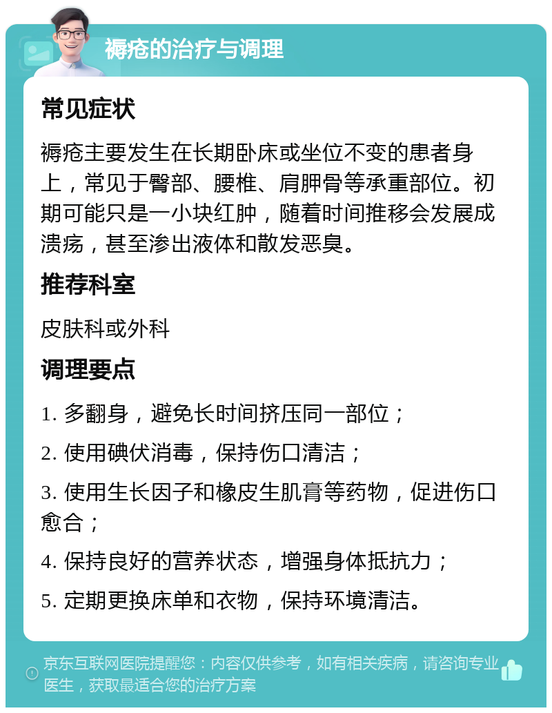 褥疮的治疗与调理 常见症状 褥疮主要发生在长期卧床或坐位不变的患者身上，常见于臀部、腰椎、肩胛骨等承重部位。初期可能只是一小块红肿，随着时间推移会发展成溃疡，甚至渗出液体和散发恶臭。 推荐科室 皮肤科或外科 调理要点 1. 多翻身，避免长时间挤压同一部位； 2. 使用碘伏消毒，保持伤口清洁； 3. 使用生长因子和橡皮生肌膏等药物，促进伤口愈合； 4. 保持良好的营养状态，增强身体抵抗力； 5. 定期更换床单和衣物，保持环境清洁。