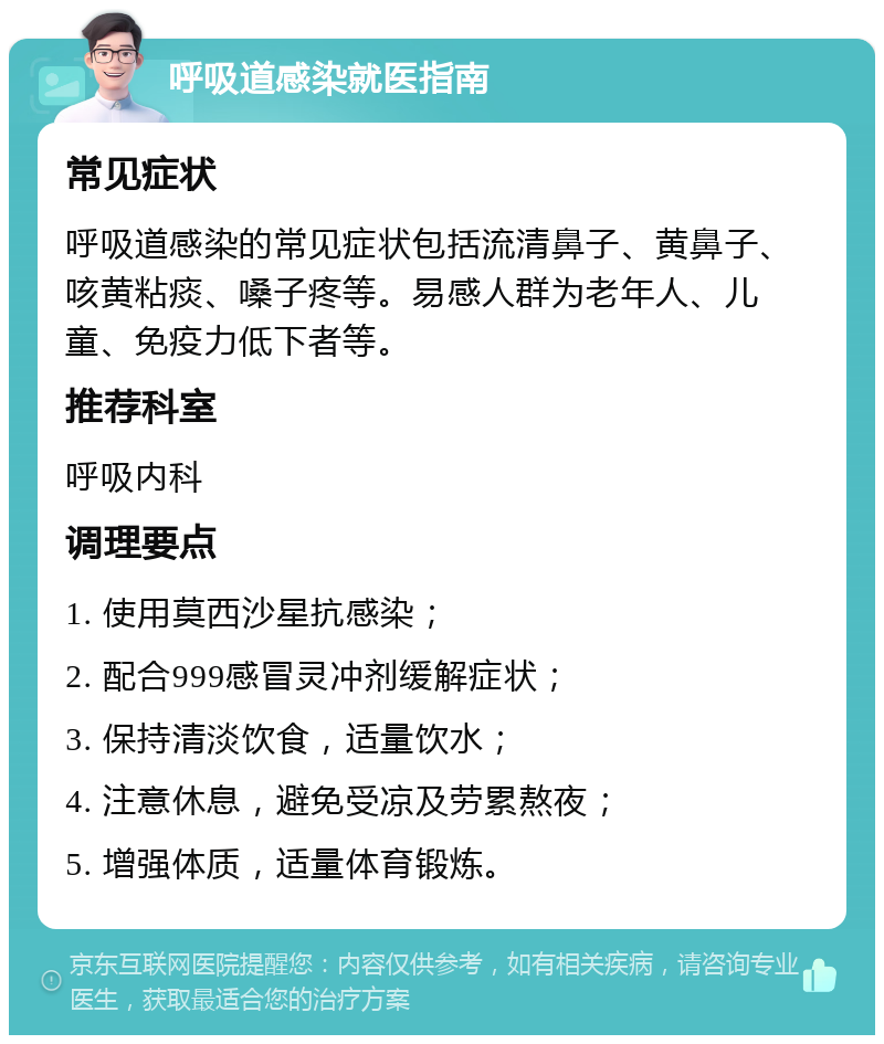 呼吸道感染就医指南 常见症状 呼吸道感染的常见症状包括流清鼻子、黄鼻子、咳黄粘痰、嗓子疼等。易感人群为老年人、儿童、免疫力低下者等。 推荐科室 呼吸内科 调理要点 1. 使用莫西沙星抗感染； 2. 配合999感冒灵冲剂缓解症状； 3. 保持清淡饮食，适量饮水； 4. 注意休息，避免受凉及劳累熬夜； 5. 增强体质，适量体育锻炼。