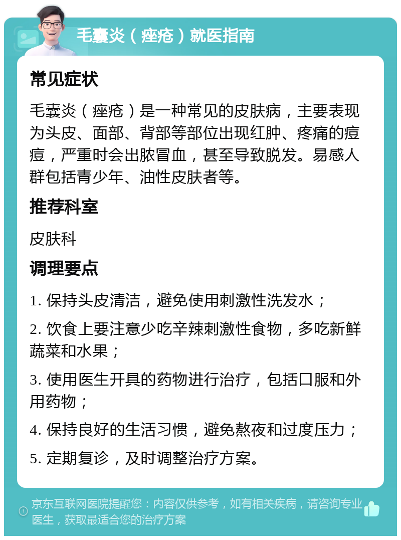 毛囊炎（痤疮）就医指南 常见症状 毛囊炎（痤疮）是一种常见的皮肤病，主要表现为头皮、面部、背部等部位出现红肿、疼痛的痘痘，严重时会出脓冒血，甚至导致脱发。易感人群包括青少年、油性皮肤者等。 推荐科室 皮肤科 调理要点 1. 保持头皮清洁，避免使用刺激性洗发水； 2. 饮食上要注意少吃辛辣刺激性食物，多吃新鲜蔬菜和水果； 3. 使用医生开具的药物进行治疗，包括口服和外用药物； 4. 保持良好的生活习惯，避免熬夜和过度压力； 5. 定期复诊，及时调整治疗方案。